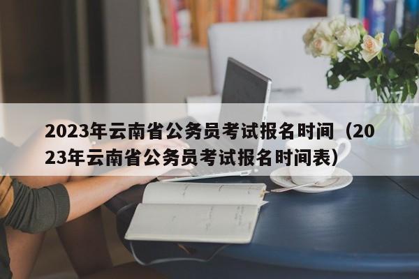 2023年云南省公务员考试报名时间（2023年云南省公务员考试报名时间表）