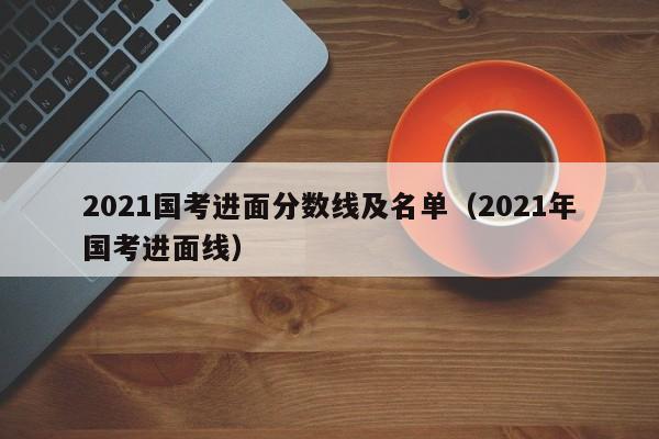 2021国考进面分数线及名单（2021年国考进面线）