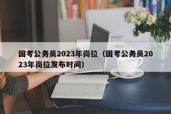 国考公务员2023年岗位（国考公务员2023年岗位发布时间）