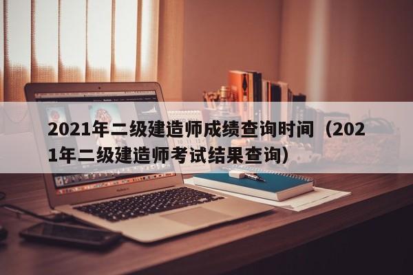 2021年二级建造师成绩查询时间（2021年二级建造师考试结果查询）