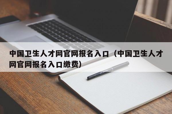 中国卫生人才网官网报名入口（中国卫生人才网官网报名入口缴费）