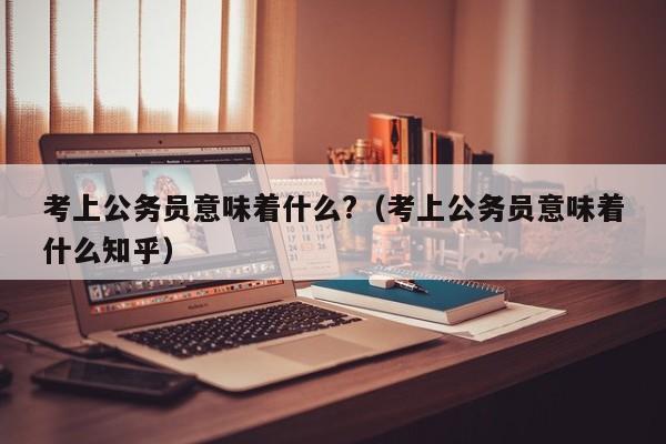 考上公务员意味着什么?（考上公务员意味着什么知乎）