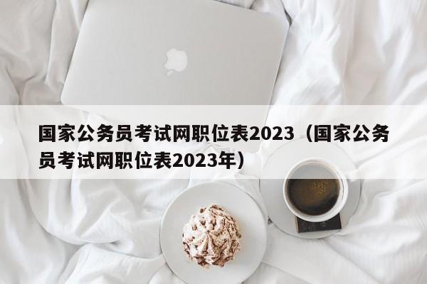 国家公务员考试网职位表2023（国家公务员考试网职位表2023年）