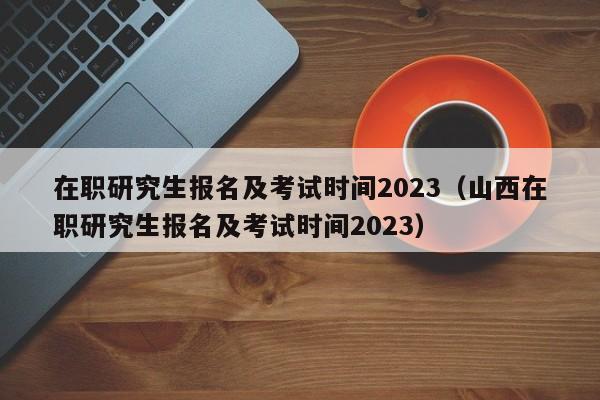 在职研究生报名及考试时间2023（山西在职研究生报名及考试时间2023）