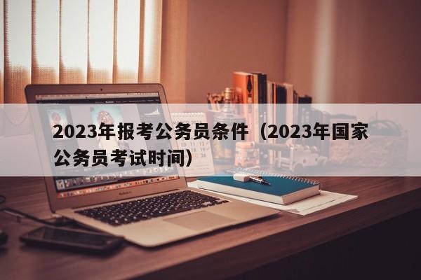 2023年报考公务员条件（2023年国家公务员考试时间）