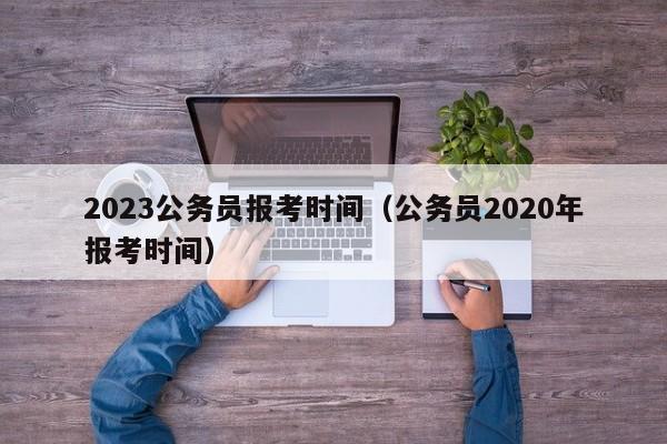 2023公务员报考时间（公务员2020年报考时间）