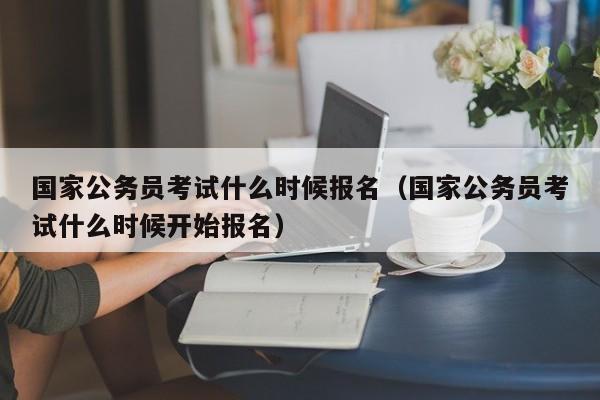 国家公务员考试什么时候报名（国家公务员考试什么时候开始报名）