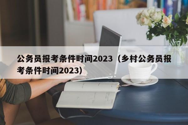 公务员报考条件时间2023（乡村公务员报考条件时间2023）