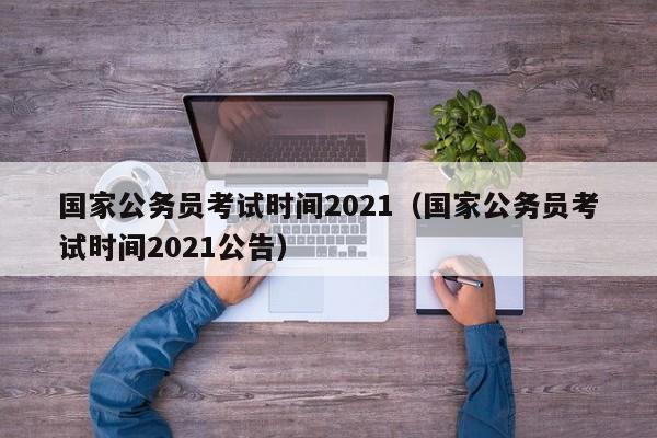 国家公务员考试时间2021（国家公务员考试时间2021公告）