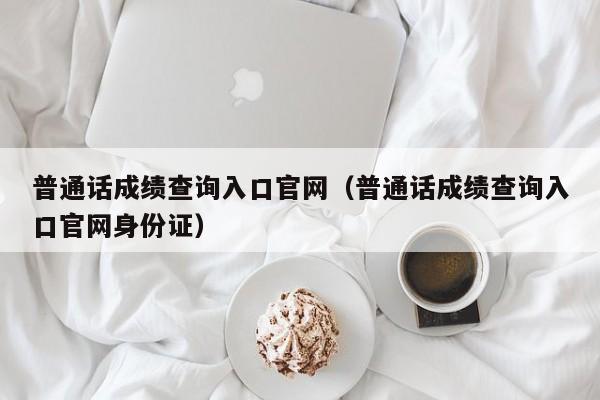 普通话成绩查询入口官网（普通话成绩查询入口官网身份证）