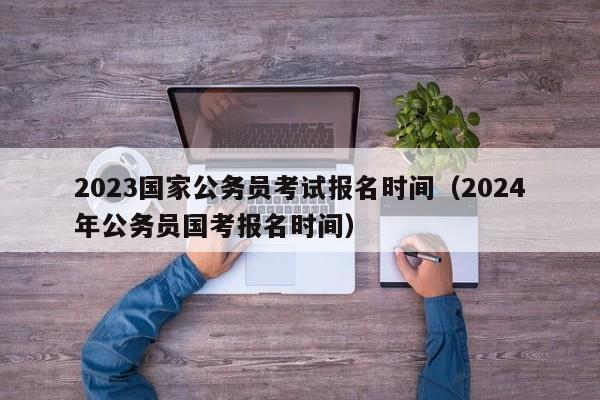 2023国家公务员考试报名时间（2024年公务员国考报名时间）