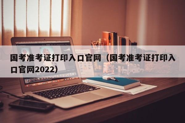 国考准考证打印入口官网（国考准考证打印入口官网2022）