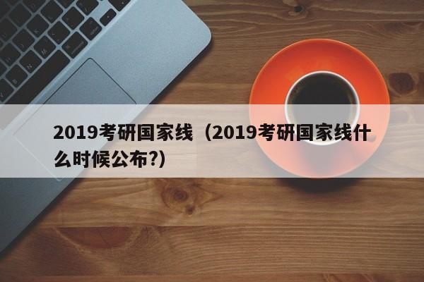 2019考研国家线（2019考研国家线什么时候公布?）