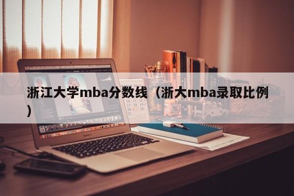 浙江大学mba分数线（浙大mba录取比例）