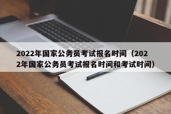 2022年国家公务员考试报名时间（2022年国家公务员考试报名时间和考试时间）