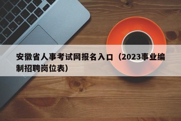 安徽省人事考试网报名入口（2023事业编制招聘岗位表）