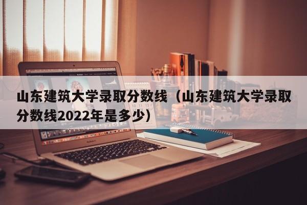 山东建筑大学录取分数线（山东建筑大学录取分数线2022年是多少）