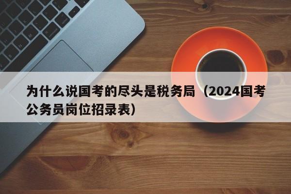 为什么说国考的尽头是税务局（2024国考公务员岗位招录表）