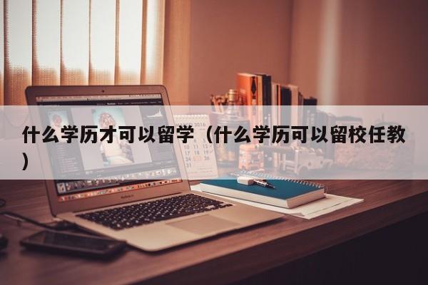 什么学历才可以留学（什么学历可以留校任教）