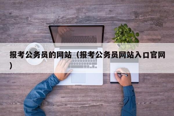 报考公务员的网站（报考公务员网站入口官网）