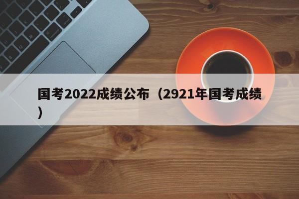 国考2022成绩公布（2921年国考成绩）