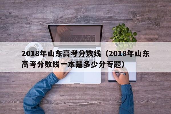 2018年山东高考分数线（2018年山东高考分数线一本是多少分专题）