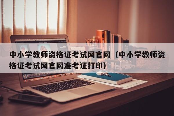 中小学教师资格证考试网官网（中小学教师资格证考试网官网准考证打印）