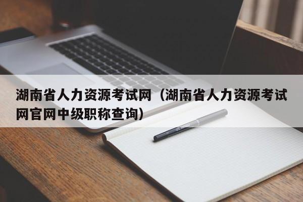 湖南省人力资源考试网（湖南省人力资源考试网官网中级职称查询）