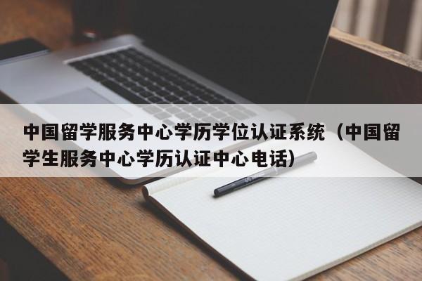 中国留学服务中心学历学位认证系统（中国留学生服务中心学历认证中心电话）