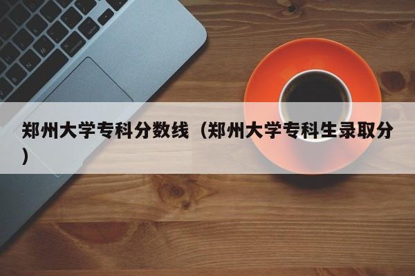 郑州大学专科分数线（郑州大学专科生录取分）