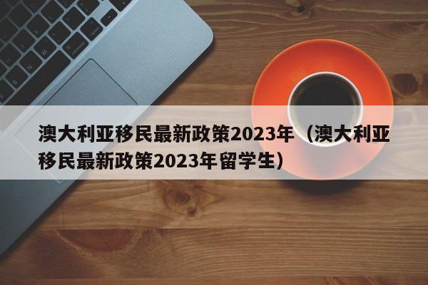 澳大利亚移民最新政策2023年（澳大利亚移民最新政策2023年留学生）