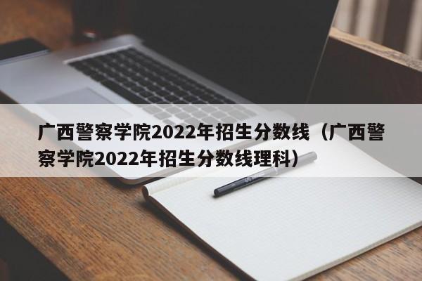 广西警察学院2022年招生分数线（广西警察学院2022年招生分数线理科）