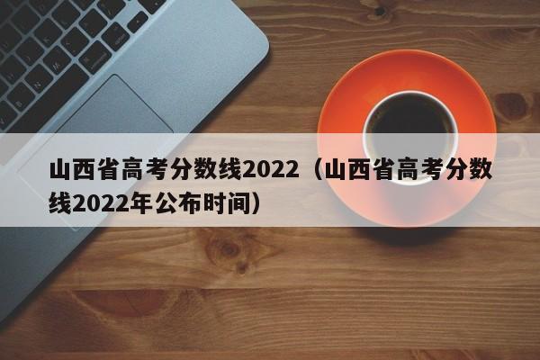 山西省高考分数线2022（山西省高考分数线2022年公布时间）