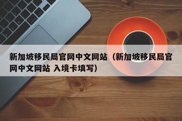 新加坡移民局官网中文网站（新加坡移民局官网中文网站 入境卡填写）