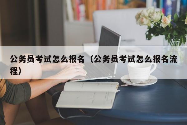 公务员考试怎么报名（公务员考试怎么报名流程）