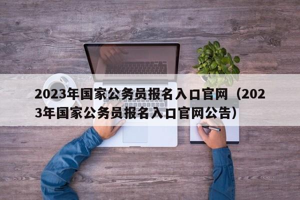 2023年国家公务员报名入口官网（2023年国家公务员报名入口官网公告）