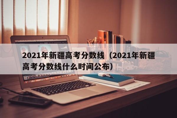 2021年新疆高考分数线（2021年新疆高考分数线什么时间公布）