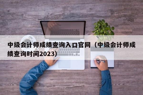 中级会计师成绩查询入口官网（中级会计师成绩查询时间2023）