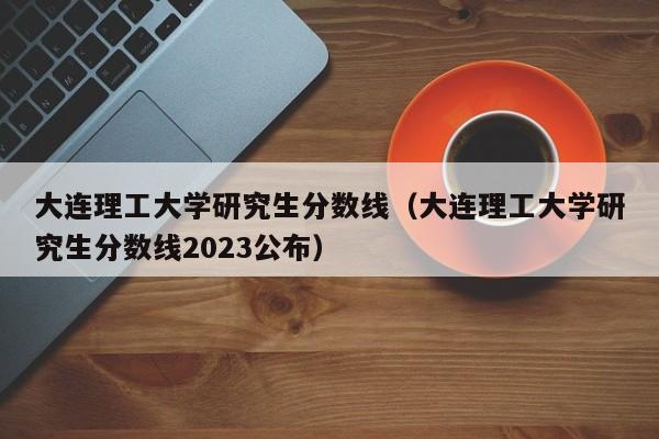 大连理工大学研究生分数线（大连理工大学研究生分数线2023公布）