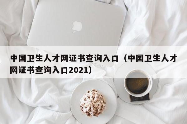 中国卫生人才网证书查询入口（中国卫生人才网证书查询入口2021）