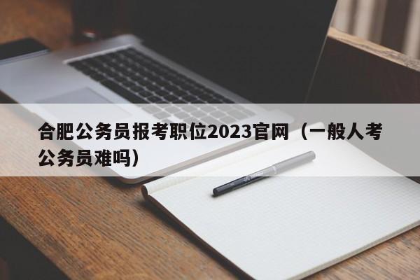 合肥公务员报考职位2023官网（一般人考公务员难吗）