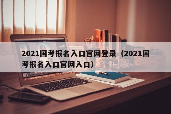 2021国考报名入口官网登录（2021国考报名入口官网入口）