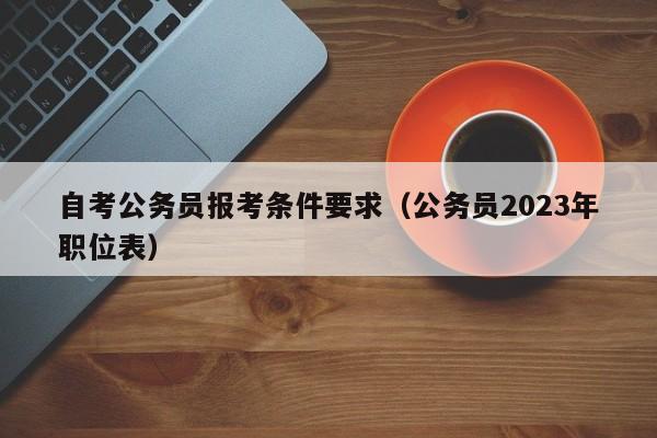 自考公务员报考条件要求（公务员2023年职位表）