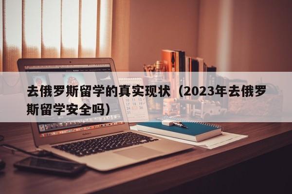 去俄罗斯留学的真实现状（2023年去俄罗斯留学安全吗）