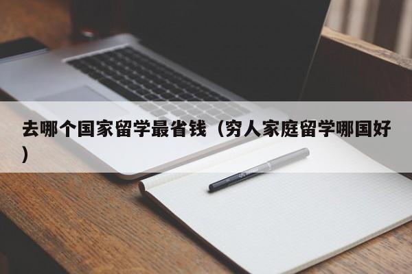 去哪个国家留学最省钱（穷人家庭留学哪国好）