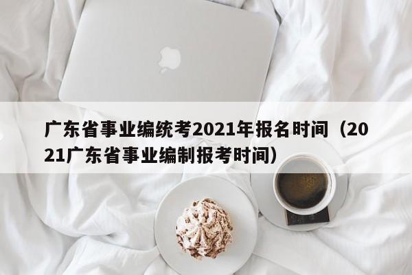 广东省事业编统考2021年报名时间（2021广东省事业编制报考时间）