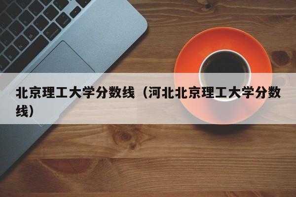 北京理工大学分数线（河北北京理工大学分数线）