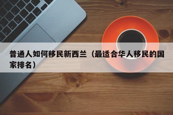 普通人如何移民新西兰（最适合华人移民的国家排名）