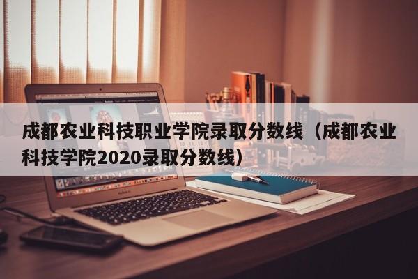 成都农业科技职业学院录取分数线（成都农业科技学院2020录取分数线）