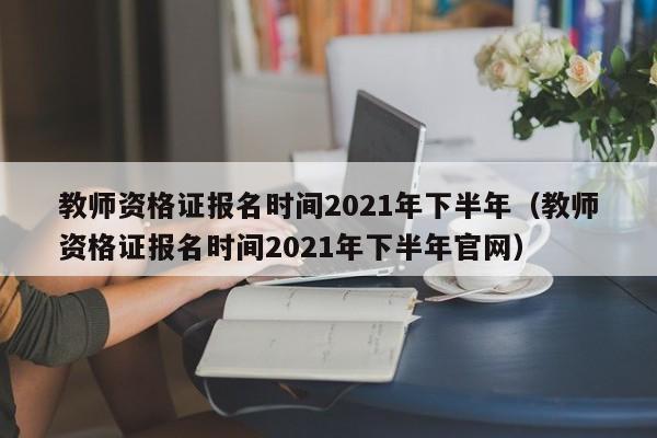 教师资格证报名时间2021年下半年（教师资格证报名时间2021年下半年官网）